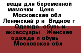 вещи для беременной мамочки › Цена ­ 500 - Московская обл., Ленинский р-н, Видное г. Одежда, обувь и аксессуары » Женская одежда и обувь   . Московская обл.